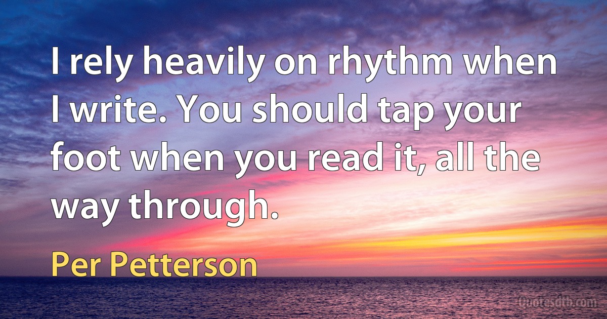 I rely heavily on rhythm when I write. You should tap your foot when you read it, all the way through. (Per Petterson)