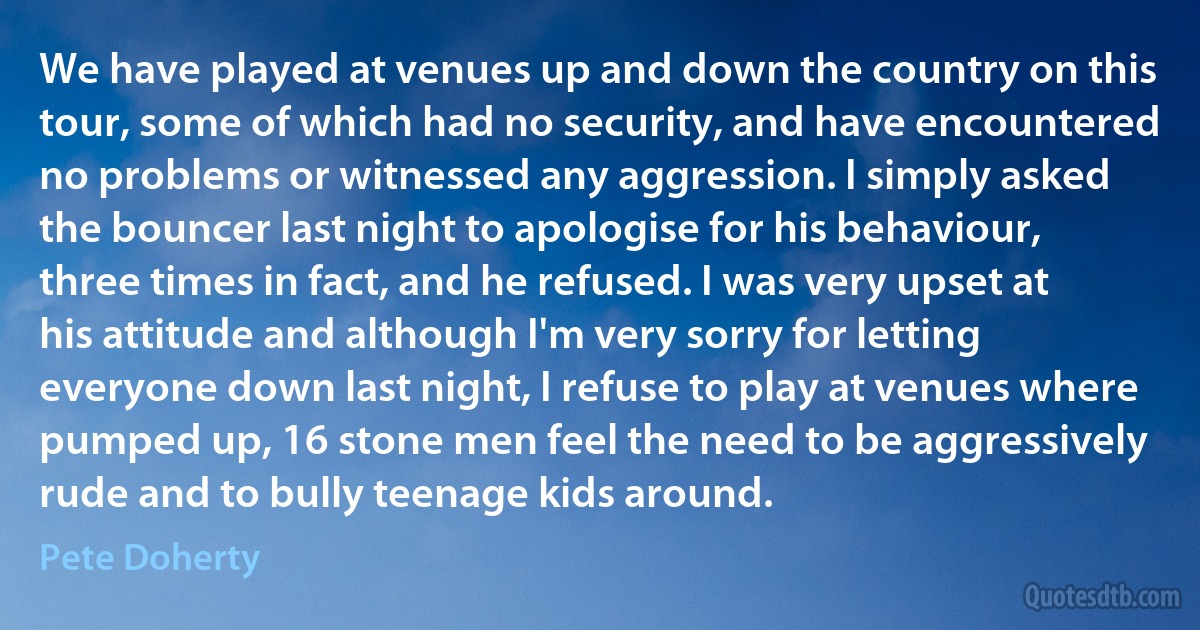 We have played at venues up and down the country on this tour, some of which had no security, and have encountered no problems or witnessed any aggression. I simply asked the bouncer last night to apologise for his behaviour, three times in fact, and he refused. I was very upset at his attitude and although I'm very sorry for letting everyone down last night, I refuse to play at venues where pumped up, 16 stone men feel the need to be aggressively rude and to bully teenage kids around. (Pete Doherty)