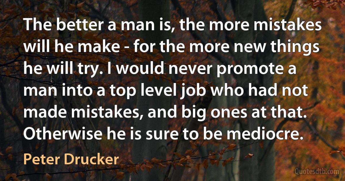 The better a man is, the more mistakes will he make - for the more new things he will try. I would never promote a man into a top level job who had not made mistakes, and big ones at that. Otherwise he is sure to be mediocre. (Peter Drucker)