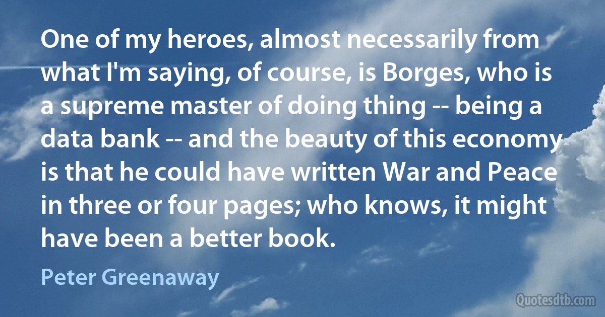 One of my heroes, almost necessarily from what I'm saying, of course, is Borges, who is a supreme master of doing thing -- being a data bank -- and the beauty of this economy is that he could have written War and Peace in three or four pages; who knows, it might have been a better book. (Peter Greenaway)