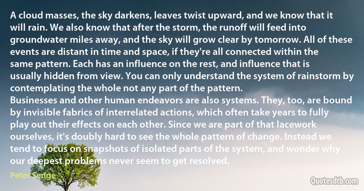 A cloud masses, the sky darkens, leaves twist upward, and we know that it will rain. We also know that after the storm, the runoff will feed into groundwater miles away, and the sky will grow clear by tomorrow. All of these events are distant in time and space, if they're all connected within the same pattern. Each has an influence on the rest, and influence that is usually hidden from view. You can only understand the system of rainstorm by contemplating the whole not any part of the pattern.
Businesses and other human endeavors are also systems. They, too, are bound by invisible fabrics of interrelated actions, which often take years to fully play out their effects on each other. Since we are part of that lacework ourselves, it's doubly hard to see the whole pattern of change. Instead we tend to focus on snapshots of isolated parts of the system, and wonder why our deepest problems never seem to get resolved. (Peter Senge)