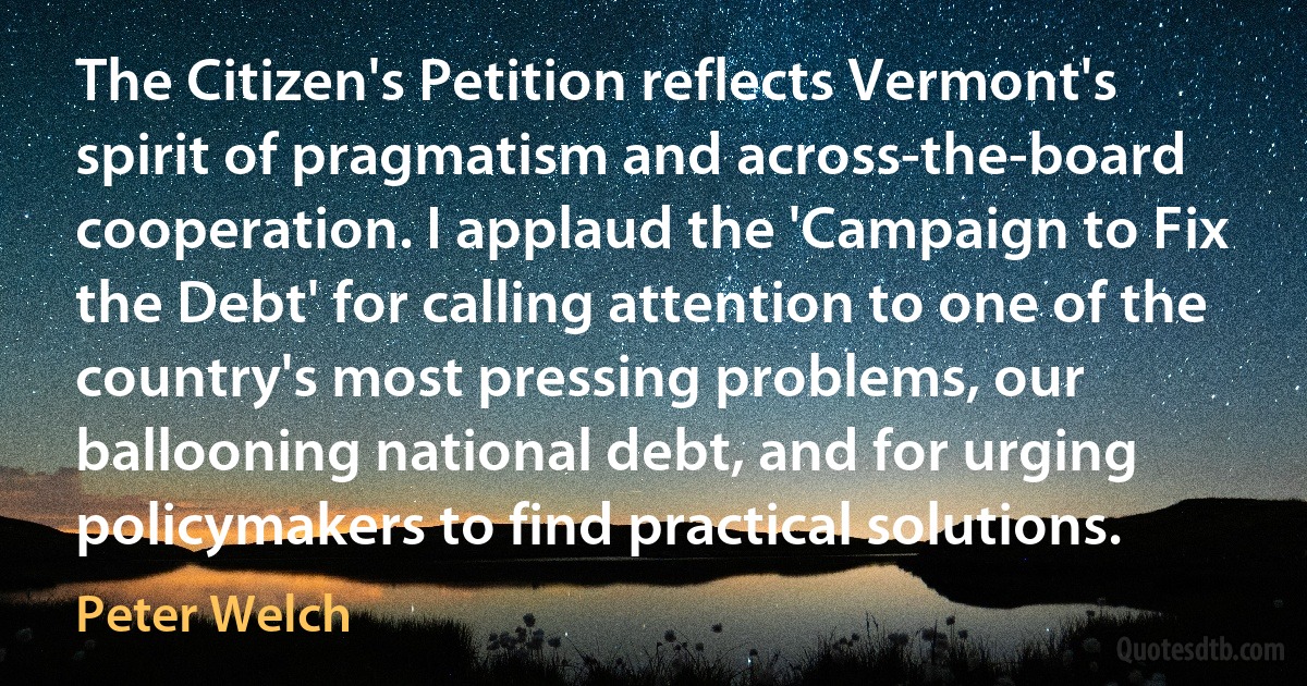 The Citizen's Petition reflects Vermont's spirit of pragmatism and across-the-board cooperation. I applaud the 'Campaign to Fix the Debt' for calling attention to one of the country's most pressing problems, our ballooning national debt, and for urging policymakers to find practical solutions. (Peter Welch)