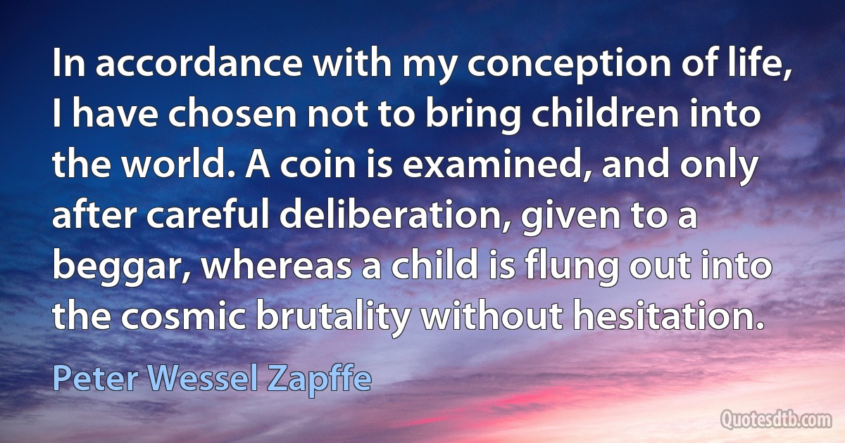 In accordance with my conception of life, I have chosen not to bring children into the world. A coin is examined, and only after careful deliberation, given to a beggar, whereas a child is flung out into the cosmic brutality without hesitation. (Peter Wessel Zapffe)