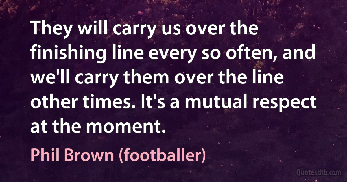 They will carry us over the finishing line every so often, and we'll carry them over the line other times. It's a mutual respect at the moment. (Phil Brown (footballer))