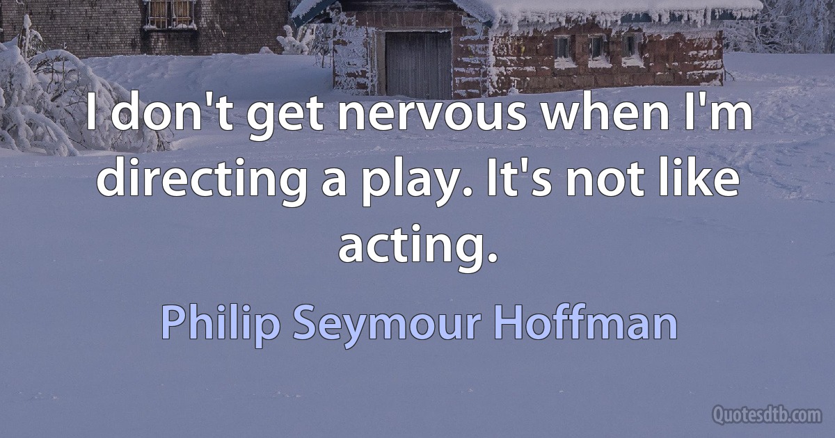 I don't get nervous when I'm directing a play. It's not like acting. (Philip Seymour Hoffman)