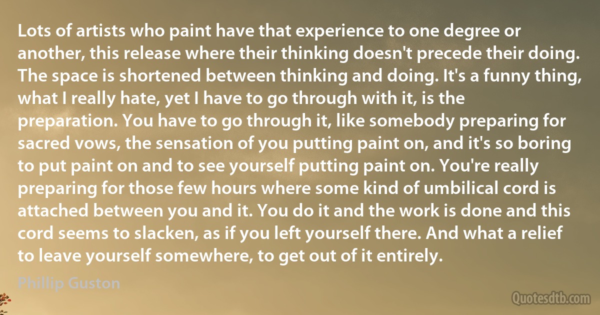 Lots of artists who paint have that experience to one degree or another, this release where their thinking doesn't precede their doing. The space is shortened between thinking and doing. It's a funny thing, what I really hate, yet I have to go through with it, is the preparation. You have to go through it, like somebody preparing for sacred vows, the sensation of you putting paint on, and it's so boring to put paint on and to see yourself putting paint on. You're really preparing for those few hours where some kind of umbilical cord is attached between you and it. You do it and the work is done and this cord seems to slacken, as if you left yourself there. And what a relief to leave yourself somewhere, to get out of it entirely. (Phillip Guston)