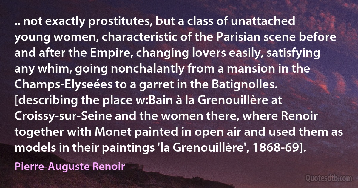 .. not exactly prostitutes, but a class of unattached young women, characteristic of the Parisian scene before and after the Empire, changing lovers easily, satisfying any whim, going nonchalantly from a mansion in the Champs-Elyseées to a garret in the Batignolles. [describing the place w:Bain à la Grenouillère at Croissy-sur-Seine and the women there, where Renoir together with Monet painted in open air and used them as models in their paintings 'la Grenouillère', 1868-69]. (Pierre-Auguste Renoir)