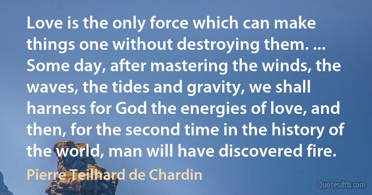 Love is the only force which can make things one without destroying them. ... Some day, after mastering the winds, the waves, the tides and gravity, we shall harness for God the energies of love, and then, for the second time in the history of the world, man will have discovered fire. (Pierre Teilhard de Chardin)