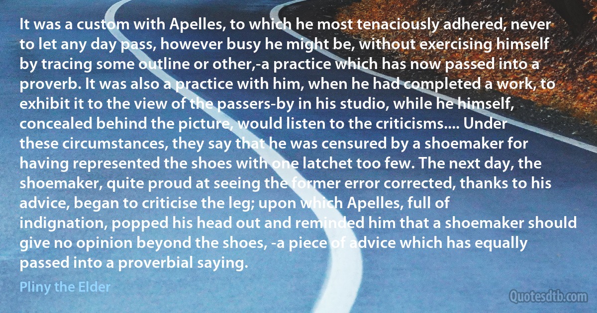 It was a custom with Apelles, to which he most tenaciously adhered, never to let any day pass, however busy he might be, without exercising himself by tracing some outline or other,-a practice which has now passed into a proverb. It was also a practice with him, when he had completed a work, to exhibit it to the view of the passers-by in his studio, while he himself, concealed behind the picture, would listen to the criticisms.... Under these circumstances, they say that he was censured by a shoemaker for having represented the shoes with one latchet too few. The next day, the shoemaker, quite proud at seeing the former error corrected, thanks to his advice, began to criticise the leg; upon which Apelles, full of indignation, popped his head out and reminded him that a shoemaker should give no opinion beyond the shoes, -a piece of advice which has equally passed into a proverbial saying. (Pliny the Elder)