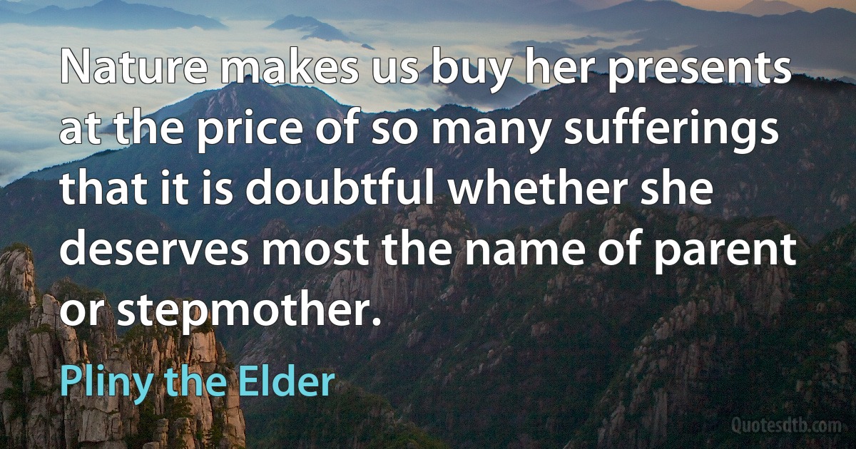 Nature makes us buy her presents at the price of so many sufferings that it is doubtful whether she deserves most the name of parent or stepmother. (Pliny the Elder)