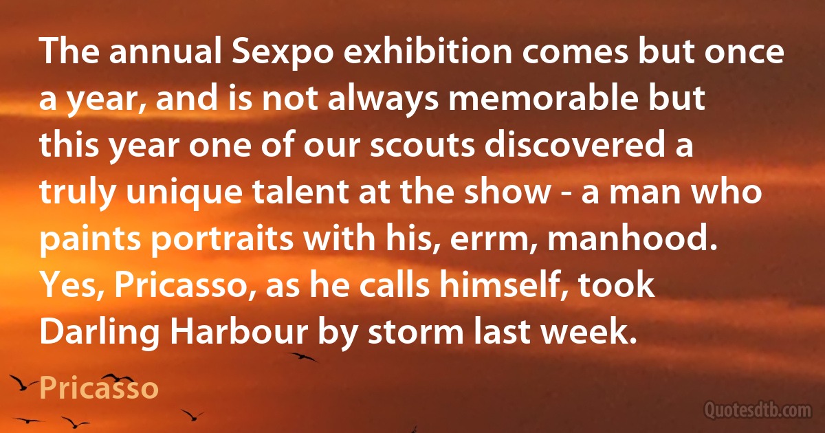 The annual Sexpo exhibition comes but once a year, and is not always memorable but this year one of our scouts discovered a truly unique talent at the show - a man who paints portraits with his, errm, manhood. Yes, Pricasso, as he calls himself, took Darling Harbour by storm last week. (Pricasso)