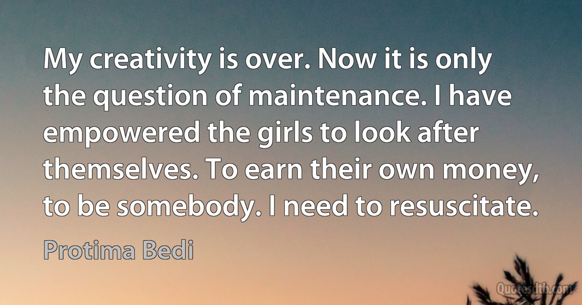 My creativity is over. Now it is only the question of maintenance. I have empowered the girls to look after themselves. To earn their own money, to be somebody. I need to resuscitate. (Protima Bedi)