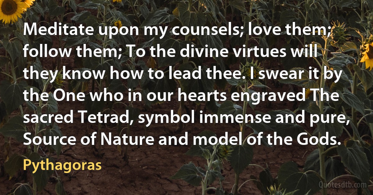 Meditate upon my counsels; love them; follow them; To the divine virtues will they know how to lead thee. I swear it by the One who in our hearts engraved The sacred Tetrad, symbol immense and pure, Source of Nature and model of the Gods. (Pythagoras)