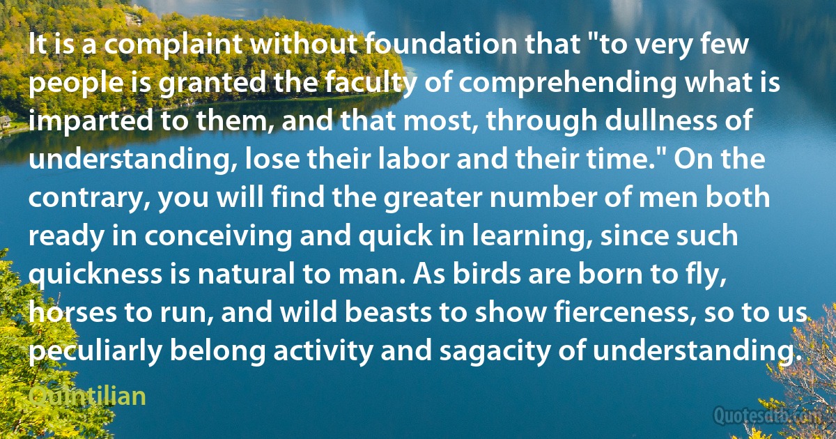 It is a complaint without foundation that "to very few people is granted the faculty of comprehending what is imparted to them, and that most, through dullness of understanding, lose their labor and their time." On the contrary, you will find the greater number of men both ready in conceiving and quick in learning, since such quickness is natural to man. As birds are born to fly, horses to run, and wild beasts to show fierceness, so to us peculiarly belong activity and sagacity of understanding. (Quintilian)