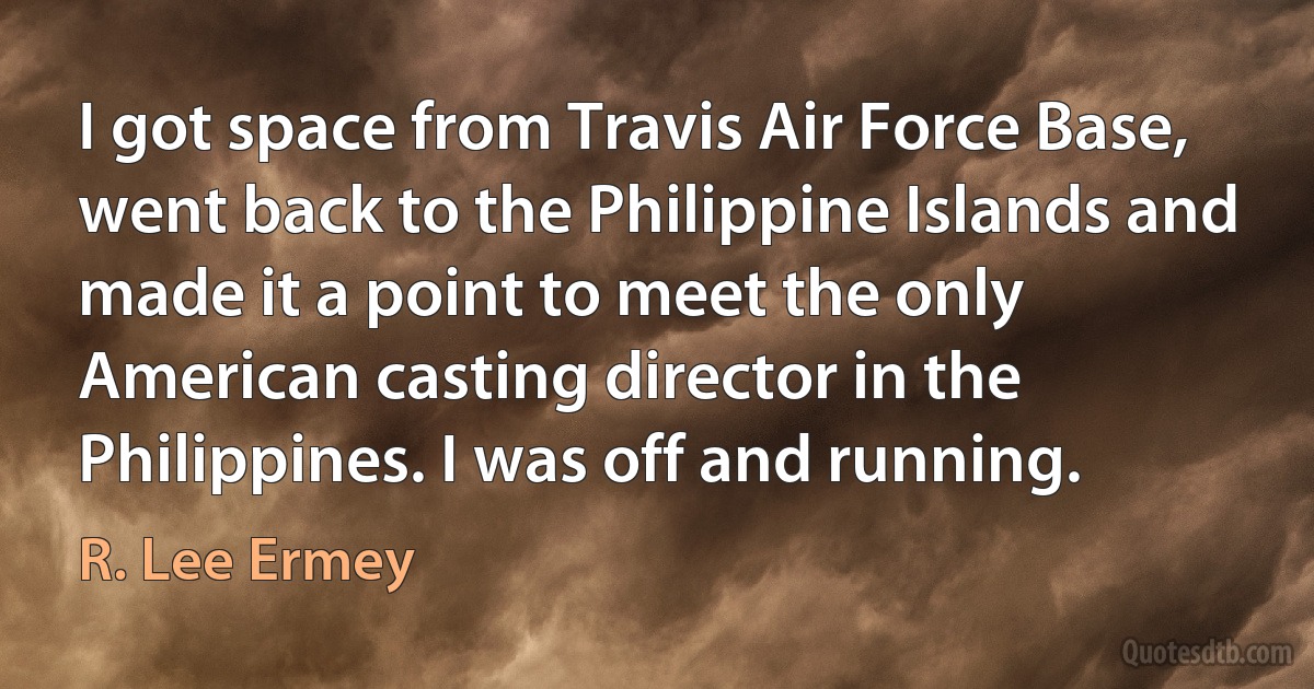 I got space from Travis Air Force Base, went back to the Philippine Islands and made it a point to meet the only American casting director in the Philippines. I was off and running. (R. Lee Ermey)