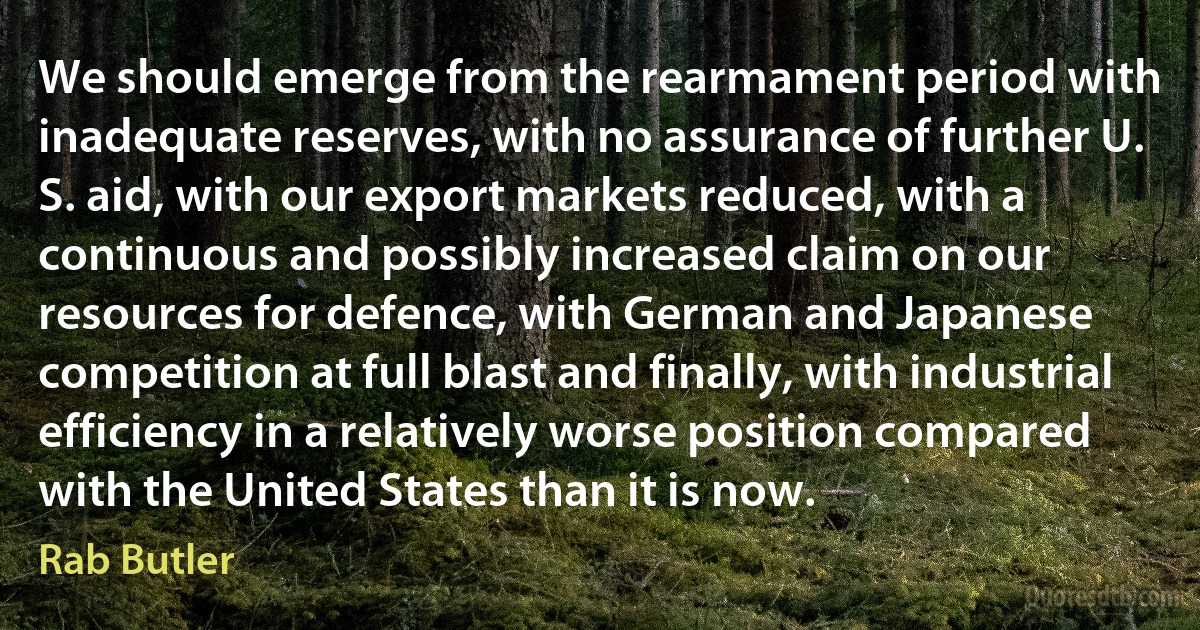 We should emerge from the rearmament period with inadequate reserves, with no assurance of further U. S. aid, with our export markets reduced, with a continuous and possibly increased claim on our resources for defence, with German and Japanese competition at full blast and finally, with industrial efficiency in a relatively worse position compared with the United States than it is now. (Rab Butler)