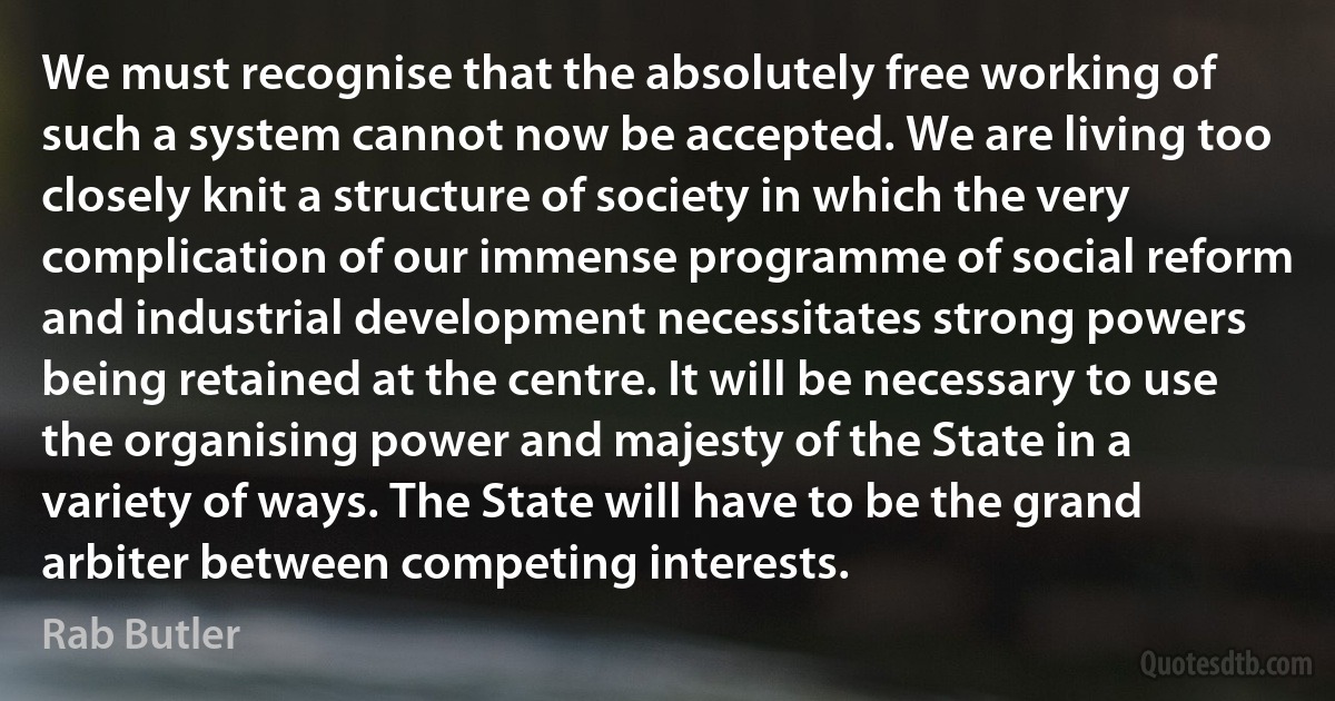 We must recognise that the absolutely free working of such a system cannot now be accepted. We are living too closely knit a structure of society in which the very complication of our immense programme of social reform and industrial development necessitates strong powers being retained at the centre. It will be necessary to use the organising power and majesty of the State in a variety of ways. The State will have to be the grand arbiter between competing interests. (Rab Butler)