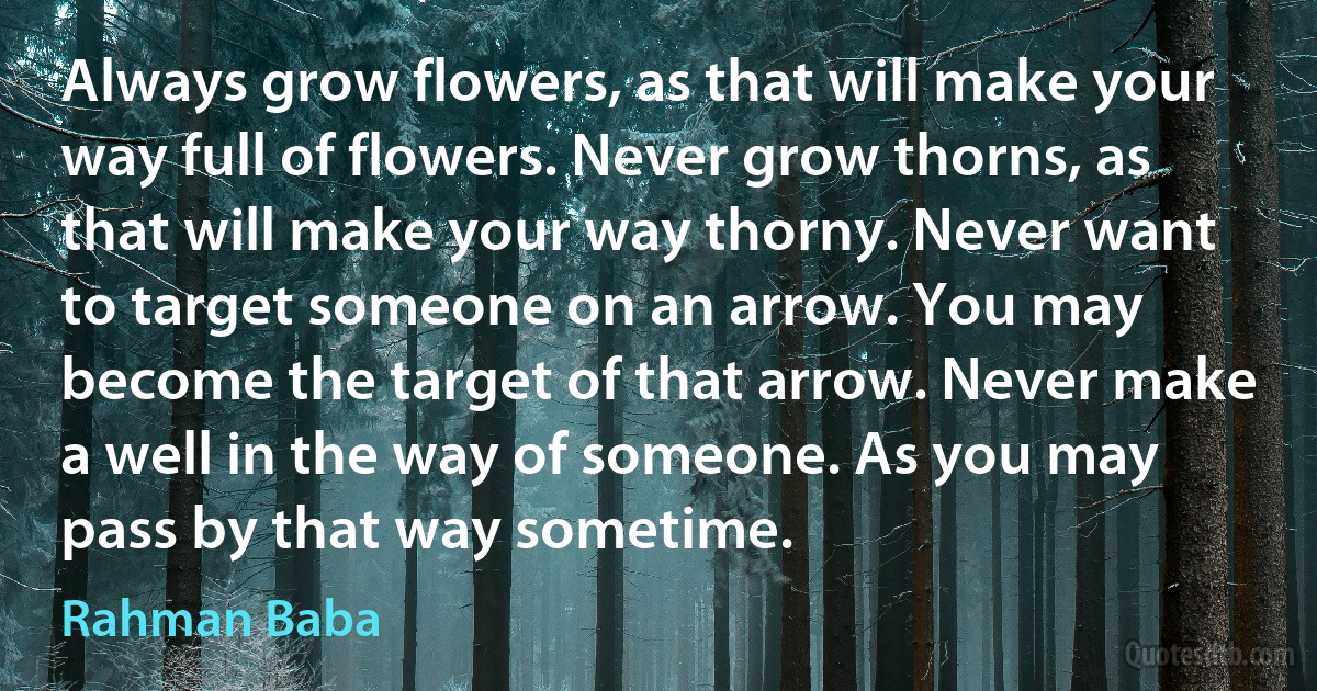 Always grow flowers, as that will make your way full of flowers. Never grow thorns, as that will make your way thorny. Never want to target someone on an arrow. You may become the target of that arrow. Never make a well in the way of someone. As you may pass by that way sometime. (Rahman Baba)