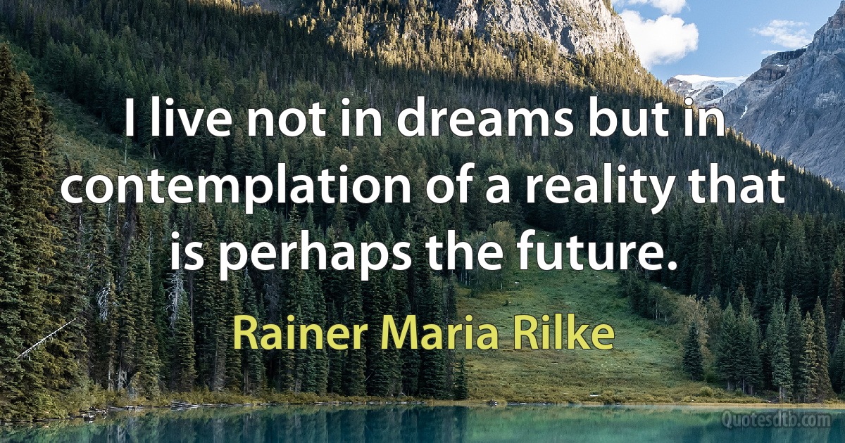 I live not in dreams but in contemplation of a reality that is perhaps the future. (Rainer Maria Rilke)