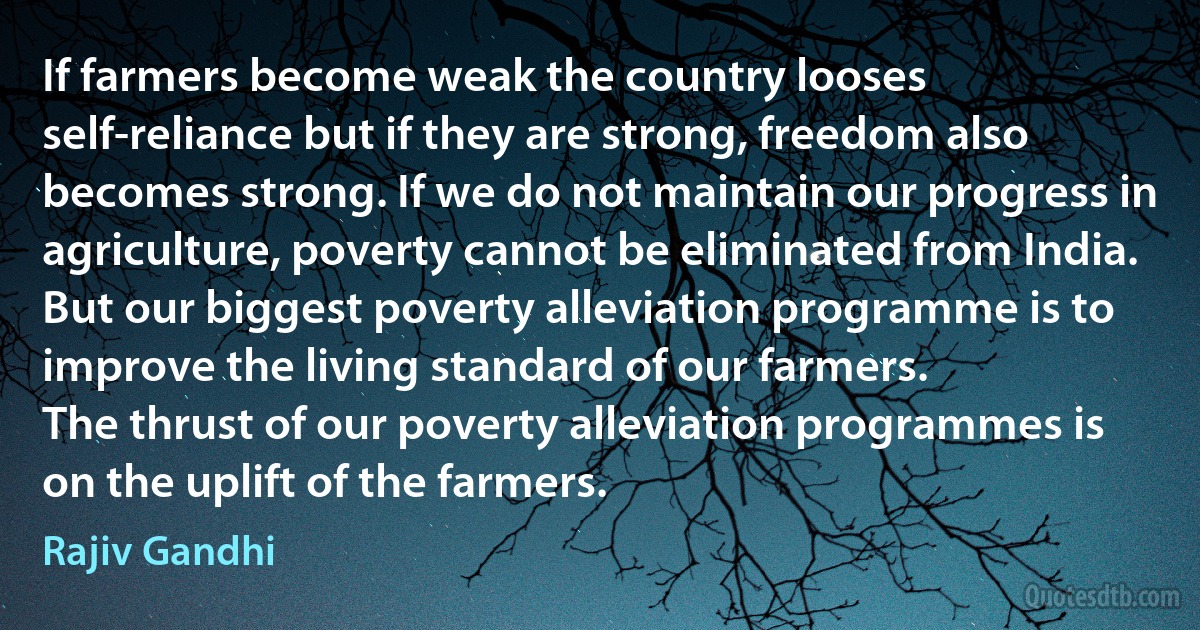 If farmers become weak the country looses self-reliance but if they are strong, freedom also becomes strong. If we do not maintain our progress in agriculture, poverty cannot be eliminated from India.
But our biggest poverty alleviation programme is to improve the living standard of our farmers.
The thrust of our poverty alleviation programmes is on the uplift of the farmers. (Rajiv Gandhi)