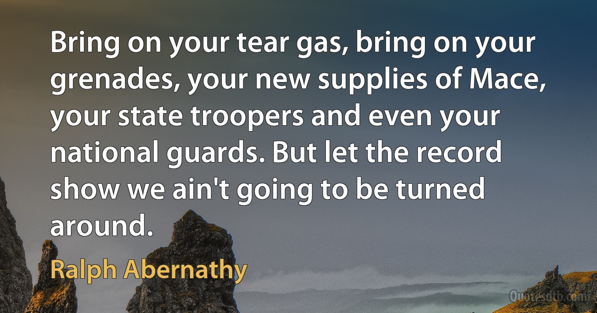 Bring on your tear gas, bring on your grenades, your new supplies of Mace, your state troopers and even your national guards. But let the record show we ain't going to be turned around. (Ralph Abernathy)