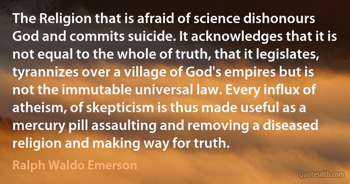 The Religion that is afraid of science dishonours God and commits suicide. It acknowledges that it is not equal to the whole of truth, that it legislates, tyrannizes over a village of God's empires but is not the immutable universal law. Every influx of atheism, of skepticism is thus made useful as a mercury pill assaulting and removing a diseased religion and making way for truth. (Ralph Waldo Emerson)