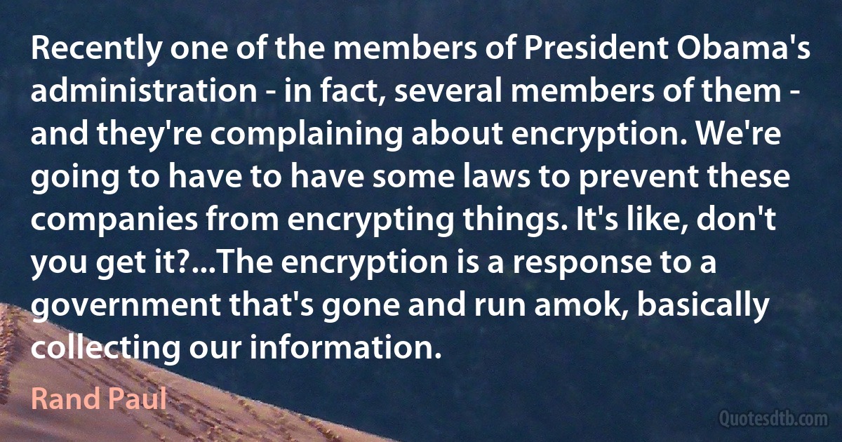 Recently one of the members of President Obama's administration - in fact, several members of them - and they're complaining about encryption. We're going to have to have some laws to prevent these companies from encrypting things. It's like, don't you get it?...The encryption is a response to a government that's gone and run amok, basically collecting our information. (Rand Paul)