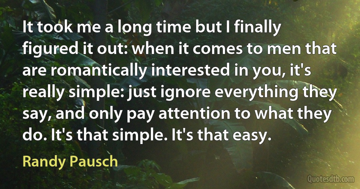 It took me a long time but I finally figured it out: when it comes to men that are romantically interested in you, it's really simple: just ignore everything they say, and only pay attention to what they do. It's that simple. It's that easy. (Randy Pausch)