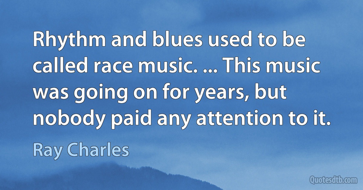 Rhythm and blues used to be called race music. ... This music was going on for years, but nobody paid any attention to it. (Ray Charles)