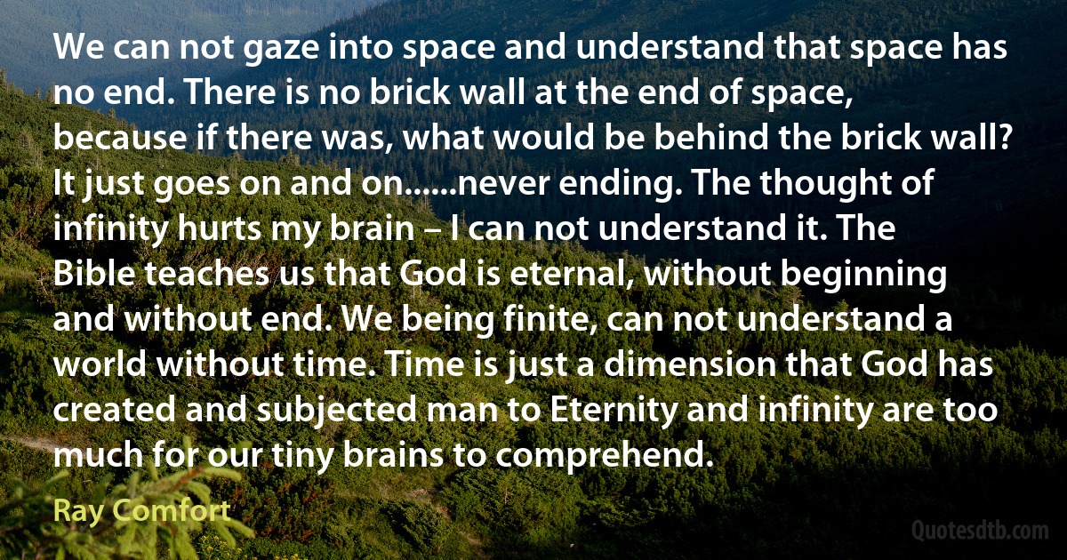 We can not gaze into space and understand that space has no end. There is no brick wall at the end of space, because if there was, what would be behind the brick wall? It just goes on and on......never ending. The thought of infinity hurts my brain – I can not understand it. The Bible teaches us that God is eternal, without beginning and without end. We being finite, can not understand a world without time. Time is just a dimension that God has created and subjected man to Eternity and infinity are too much for our tiny brains to comprehend. (Ray Comfort)