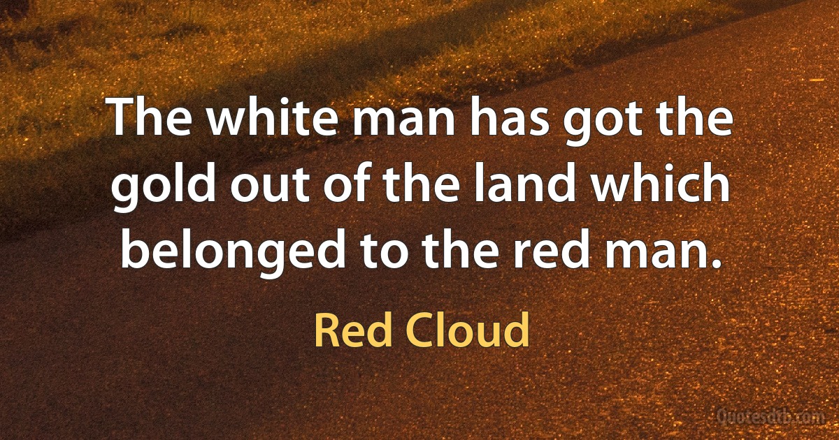 The white man has got the gold out of the land which belonged to the red man. (Red Cloud)