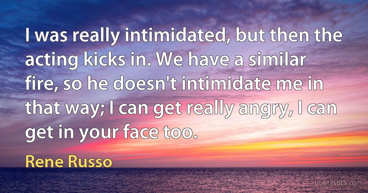 I was really intimidated, but then the acting kicks in. We have a similar fire, so he doesn't intimidate me in that way; I can get really angry, I can get in your face too. (Rene Russo)