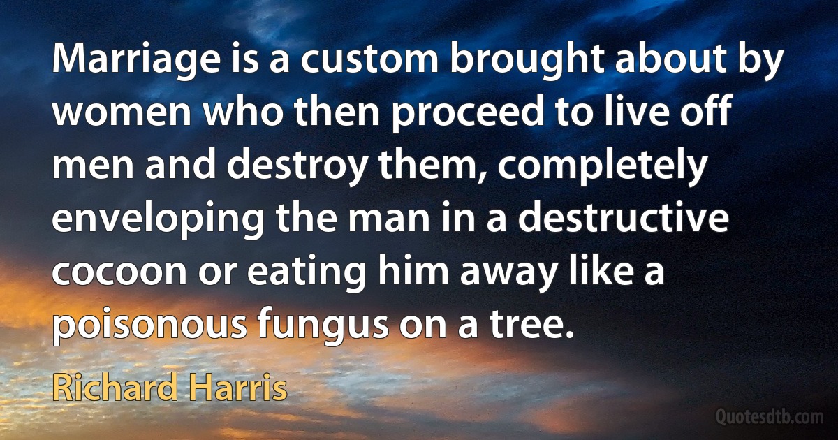 Marriage is a custom brought about by women who then proceed to live off men and destroy them, completely enveloping the man in a destructive cocoon or eating him away like a poisonous fungus on a tree. (Richard Harris)