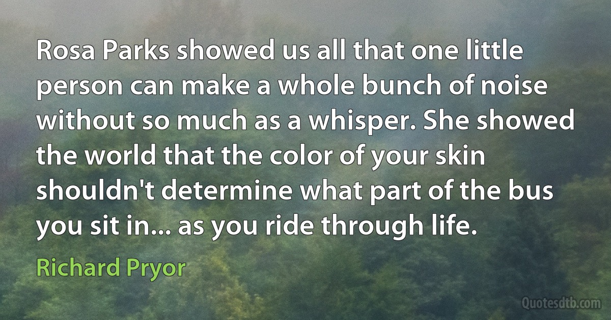 Rosa Parks showed us all that one little person can make a whole bunch of noise without so much as a whisper. She showed the world that the color of your skin shouldn't determine what part of the bus you sit in... as you ride through life. (Richard Pryor)