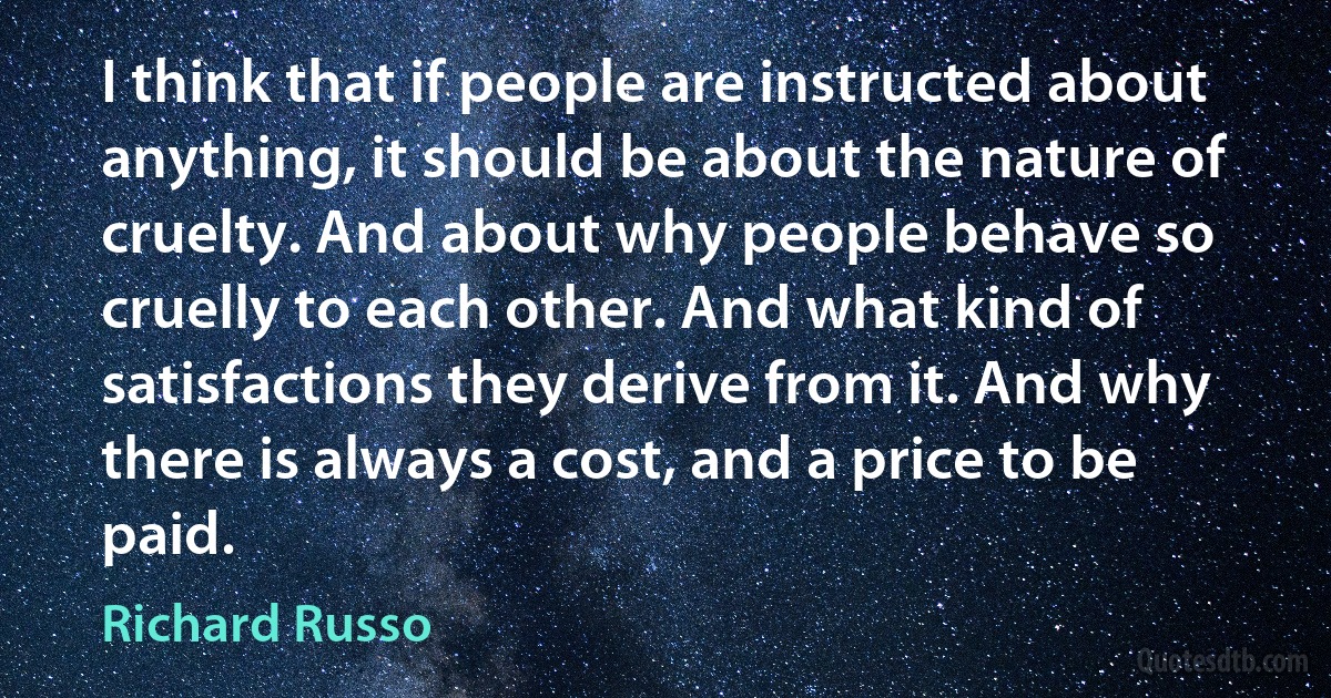 I think that if people are instructed about anything, it should be about the nature of cruelty. And about why people behave so cruelly to each other. And what kind of satisfactions they derive from it. And why there is always a cost, and a price to be paid. (Richard Russo)