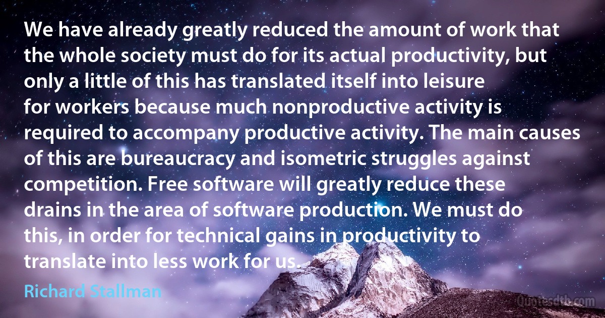 We have already greatly reduced the amount of work that the whole society must do for its actual productivity, but only a little of this has translated itself into leisure for workers because much nonproductive activity is required to accompany productive activity. The main causes of this are bureaucracy and isometric struggles against competition. Free software will greatly reduce these drains in the area of software production. We must do this, in order for technical gains in productivity to translate into less work for us. (Richard Stallman)