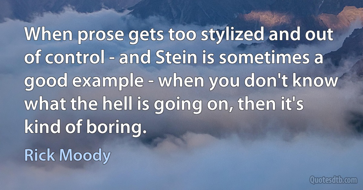 When prose gets too stylized and out of control - and Stein is sometimes a good example - when you don't know what the hell is going on, then it's kind of boring. (Rick Moody)