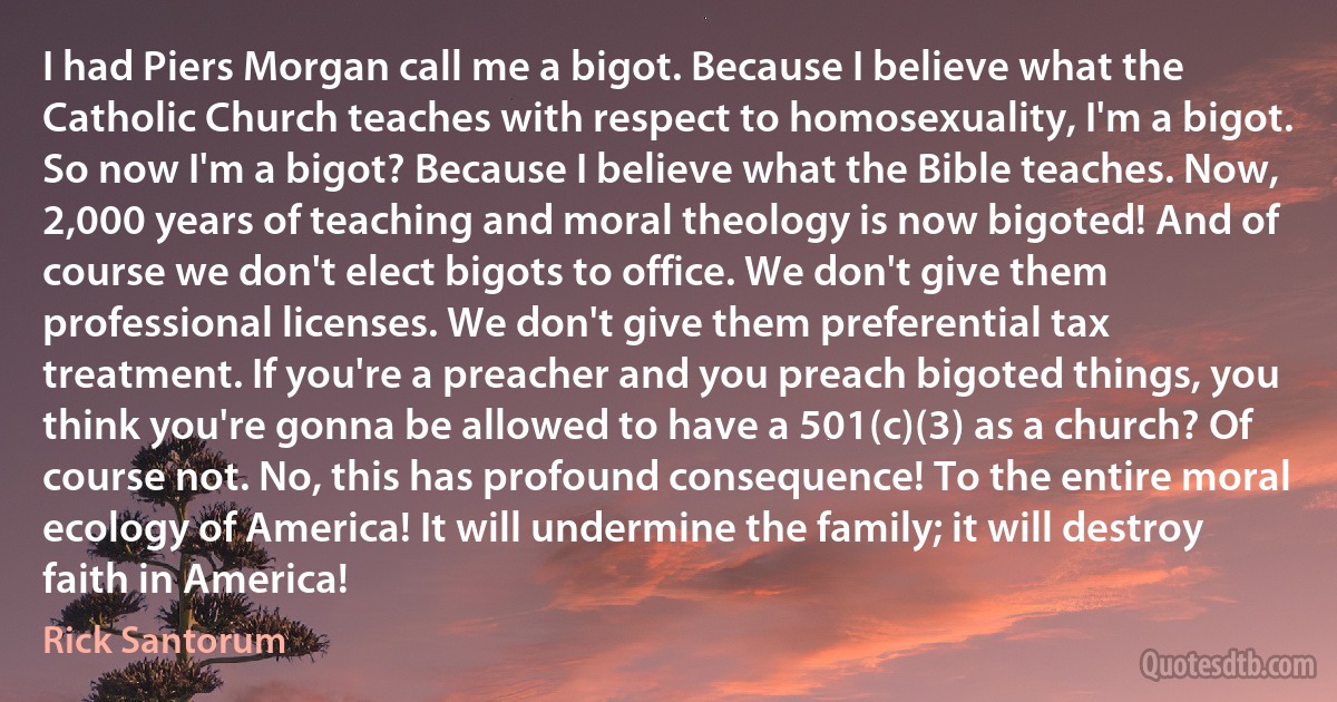 I had Piers Morgan call me a bigot. Because I believe what the Catholic Church teaches with respect to homosexuality, I'm a bigot. So now I'm a bigot? Because I believe what the Bible teaches. Now, 2,000 years of teaching and moral theology is now bigoted! And of course we don't elect bigots to office. We don't give them professional licenses. We don't give them preferential tax treatment. If you're a preacher and you preach bigoted things, you think you're gonna be allowed to have a 501(c)(3) as a church? Of course not. No, this has profound consequence! To the entire moral ecology of America! It will undermine the family; it will destroy faith in America! (Rick Santorum)