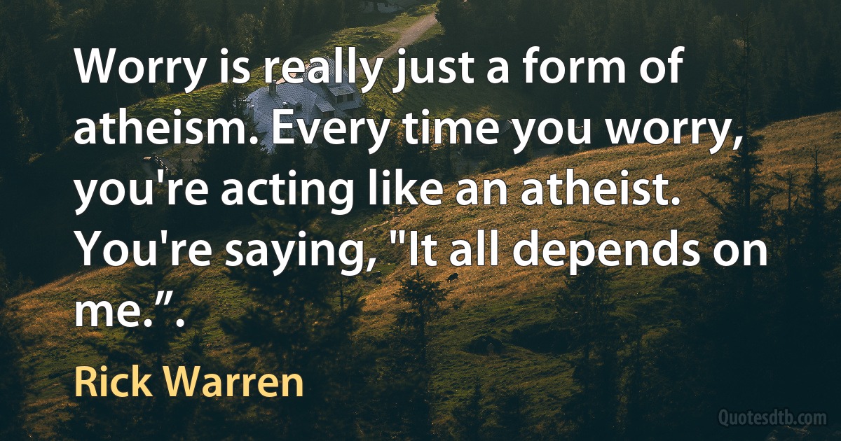 Worry is really just a form of atheism. Every time you worry, you're acting like an atheist. You're saying, "It all depends on me.”. (Rick Warren)