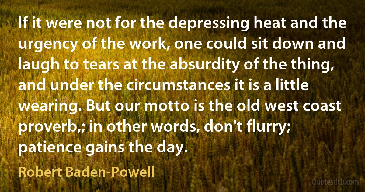 If it were not for the depressing heat and the urgency of the work, one could sit down and laugh to tears at the absurdity of the thing, and under the circumstances it is a little wearing. But our motto is the old west coast proverb,; in other words, don't flurry; patience gains the day. (Robert Baden-Powell)