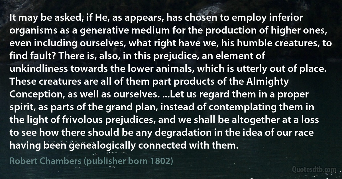 It may be asked, if He, as appears, has chosen to employ inferior organisms as a generative medium for the production of higher ones, even including ourselves, what right have we, his humble creatures, to find fault? There is, also, in this prejudice, an element of unkindliness towards the lower animals, which is utterly out of place. These creatures are all of them part products of the Almighty Conception, as well as ourselves. ...Let us regard them in a proper spirit, as parts of the grand plan, instead of contemplating them in the light of frivolous prejudices, and we shall be altogether at a loss to see how there should be any degradation in the idea of our race having been genealogically connected with them. (Robert Chambers (publisher born 1802))