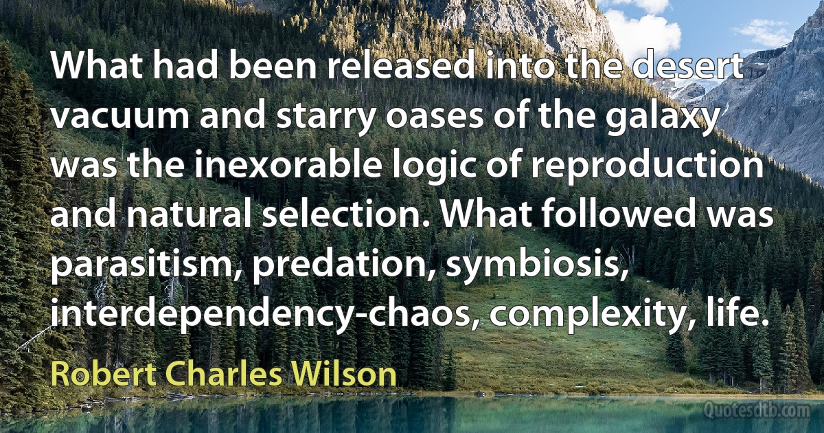 What had been released into the desert vacuum and starry oases of the galaxy was the inexorable logic of reproduction and natural selection. What followed was parasitism, predation, symbiosis, interdependency-chaos, complexity, life. (Robert Charles Wilson)