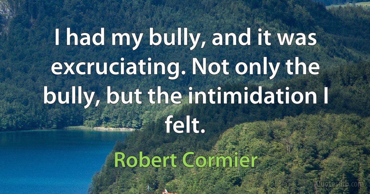 I had my bully, and it was excruciating. Not only the bully, but the intimidation I felt. (Robert Cormier)