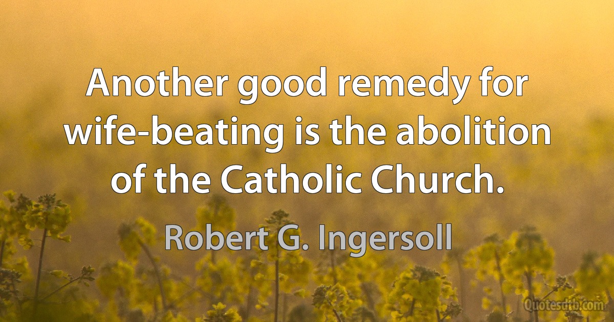 Another good remedy for wife-beating is the abolition of the Catholic Church. (Robert G. Ingersoll)