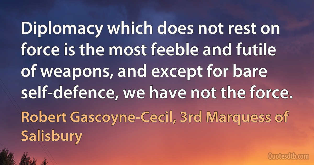 Diplomacy which does not rest on force is the most feeble and futile of weapons, and except for bare self-defence, we have not the force. (Robert Gascoyne-Cecil, 3rd Marquess of Salisbury)