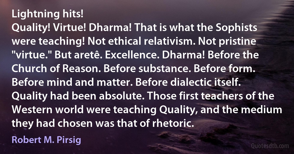 Lightning hits!
Quality! Virtue! Dharma! That is what the Sophists were teaching! Not ethical relativism. Not pristine "virtue." But aretê. Excellence. Dharma! Before the Church of Reason. Before substance. Before form. Before mind and matter. Before dialectic itself. Quality had been absolute. Those first teachers of the Western world were teaching Quality, and the medium they had chosen was that of rhetoric. (Robert M. Pirsig)