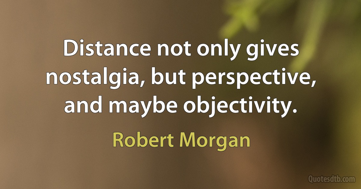 Distance not only gives nostalgia, but perspective, and maybe objectivity. (Robert Morgan)