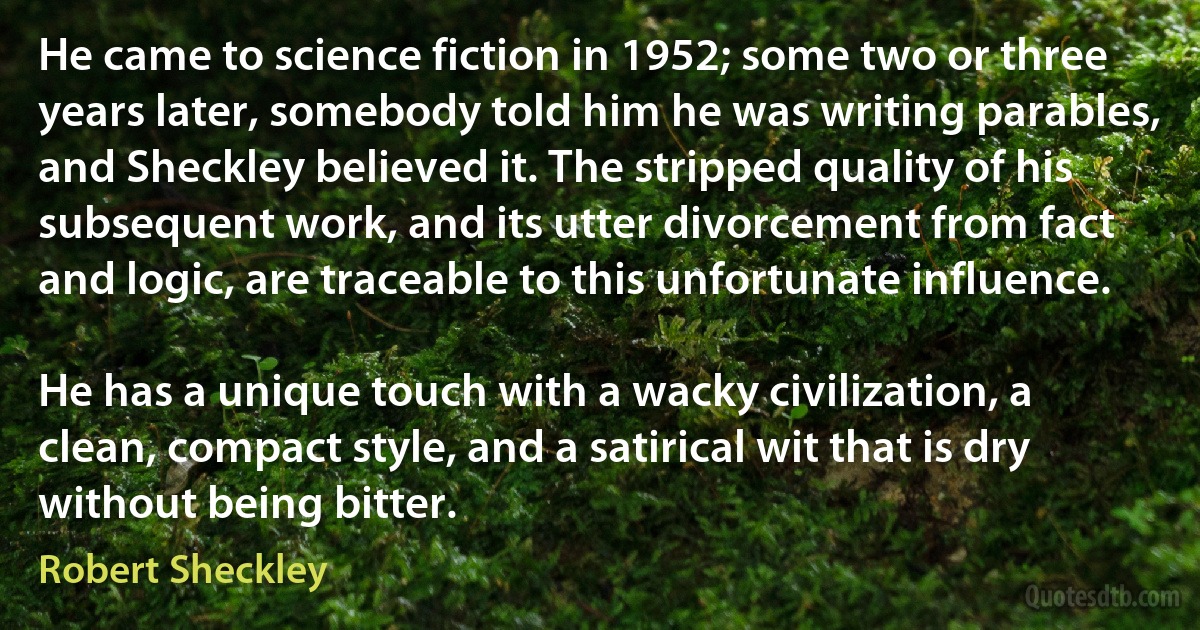 He came to science fiction in 1952; some two or three years later, somebody told him he was writing parables, and Sheckley believed it. The stripped quality of his subsequent work, and its utter divorcement from fact and logic, are traceable to this unfortunate influence.

He has a unique touch with a wacky civilization, a clean, compact style, and a satirical wit that is dry without being bitter. (Robert Sheckley)