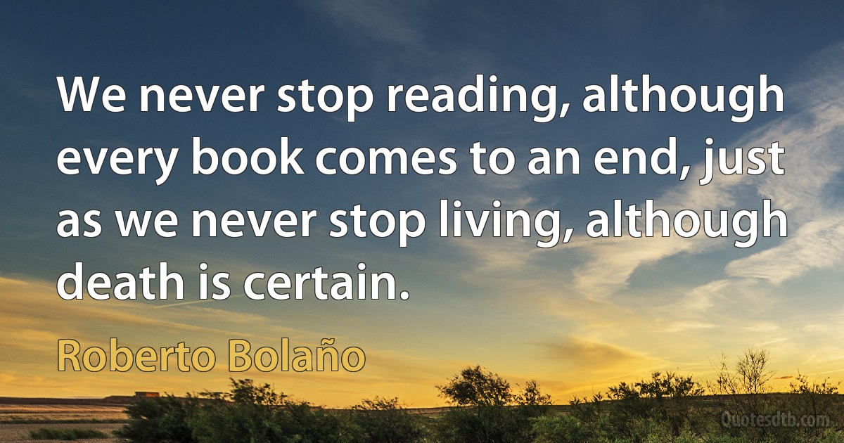 We never stop reading, although every book comes to an end, just as we never stop living, although death is certain. (Roberto Bolaño)