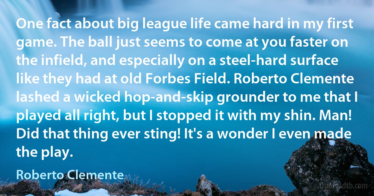 One fact about big league life came hard in my first game. The ball just seems to come at you faster on the infield, and especially on a steel-hard surface like they had at old Forbes Field. Roberto Clemente lashed a wicked hop-and-skip grounder to me that I played all right, but I stopped it with my shin. Man! Did that thing ever sting! It's a wonder I even made the play. (Roberto Clemente)